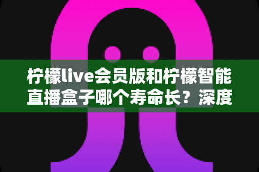 柠檬live会员版和柠檬智能直播盒子哪个寿命长？深度解析两者使用寿命差异与选购实用指南