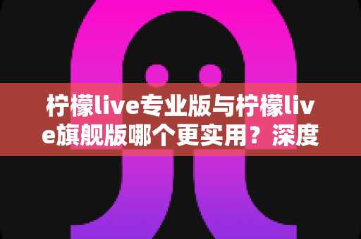 柠檬live专业版与柠檬live旗舰版哪个更实用？深度对比评测帮你一次选对