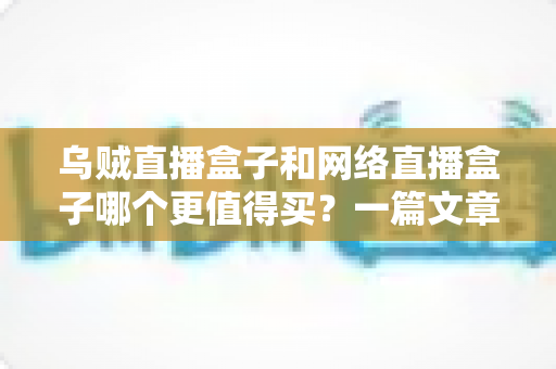 乌贼直播盒子和网络直播盒子哪个更值得买？一篇文章帮你彻底搞懂选购难题