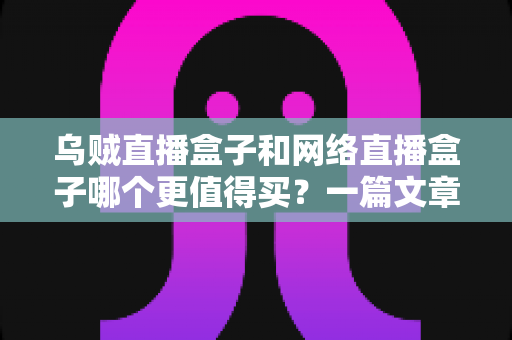 乌贼直播盒子和网络直播盒子哪个更值得买？一篇文章帮你彻底搞懂选购难题