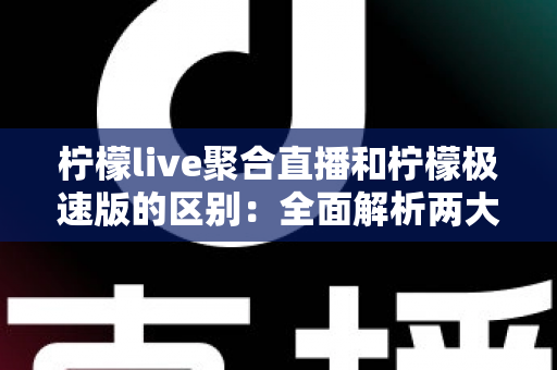 柠檬live聚合直播和柠檬极速版的区别：全面解析两大版本的功能、性能与适用人群，帮你选出最适合的观看方案