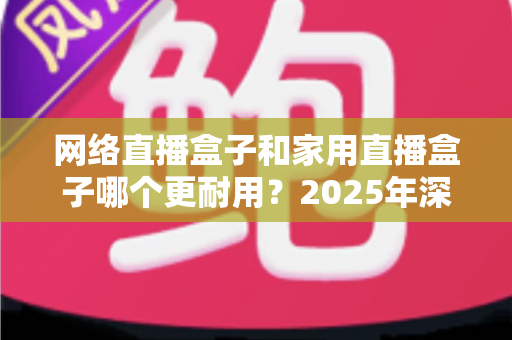 网络直播盒子和家用直播盒子哪个更耐用?2025年深度解析与选购避坑指南 网络直播盒子和家用直播盒子哪个更耐用?2025年深度解析与选购避坑指南