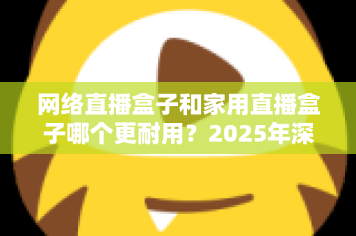 网络直播盒子和家用直播盒子哪个更耐用?2025年深度解析与选购避坑指南 网络直播盒子和家用直播盒子哪个更耐用?2025年深度解析与选购避坑指南