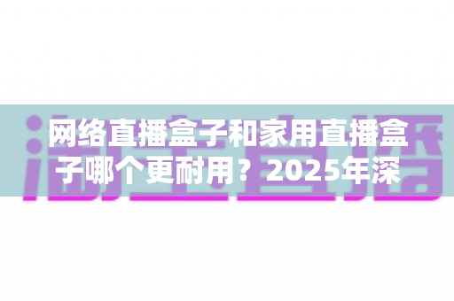 网络直播盒子和家用直播盒子哪个更耐用？2025年深度解析与选购避坑指南