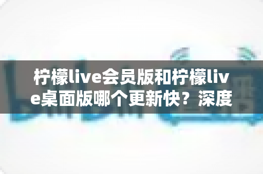 柠檬live会员版和柠檬live桌面版哪个更新快？深度对比分析与实用选择指南