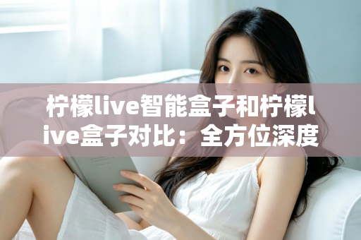 柠檬live智能盒子和柠檬live盒子对比：全方位深度评测，帮你选出更适合家庭的电视盒子