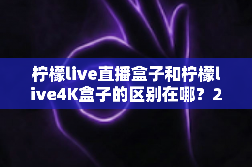 柠檬live直播盒子和柠檬live4K盒子的区别在哪?2025年最全选购对比指南 柠檬live直播盒子和柠檬live4K盒子的区别在哪?2025年最全选购对比指南