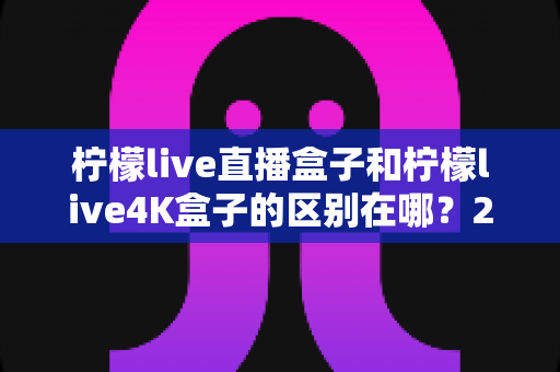 柠檬live直播盒子和柠檬live4K盒子的区别在哪？2025年最全选购对比指南