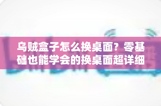 乌贼盒子怎么换桌面？零基础也能学会的换桌面超详细教程，轻松打造个性化电视界面