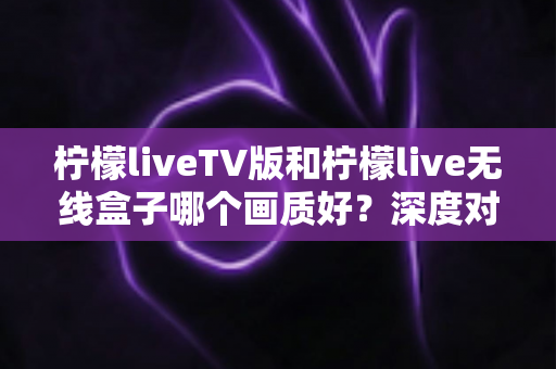 柠檬liveTV版和柠檬live无线盒子哪个画质好？深度对比分析帮你选出最佳观看方案