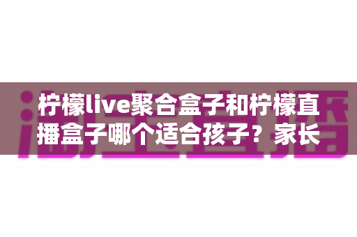 柠檬live聚合盒子和柠檬直播盒子哪个适合孩子？家长必读的功能对比与选购指南