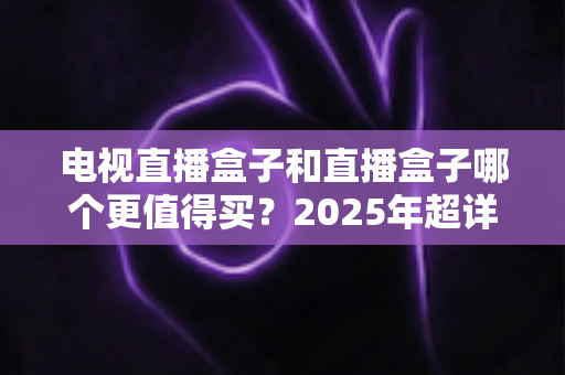 电视直播盒子和直播盒子哪个更值得买？2025年超详细选购攻略助你一步到位