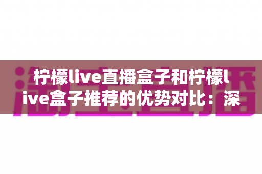 柠檬live直播盒子和柠檬live盒子推荐的优势对比：深度解析助你选出更适合的观影方案