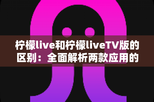 柠檬live和柠檬liveTV版的区别：全面解析两款应用的差异与选择指南