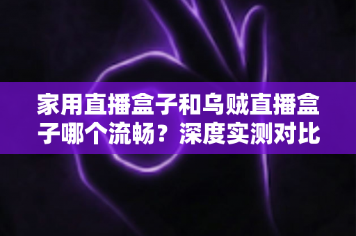 家用直播盒子和乌贼直播盒子哪个流畅?深度实测对比助你告别卡顿烦恼 家用直播盒子和乌贼直播盒子哪个流畅?深度实测对比助你告别卡顿烦恼