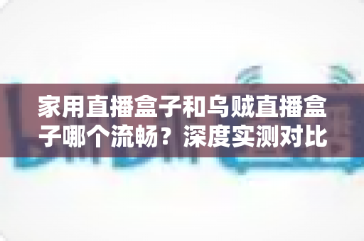 家用直播盒子和乌贼直播盒子哪个流畅?深度实测对比助你告别卡顿烦恼 家用直播盒子和乌贼直播盒子哪个流畅?深度实测对比助你告别卡顿烦恼