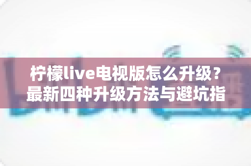 柠檬live电视版怎么升级？最新四种升级方法与避坑指南全解析