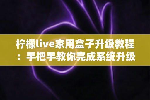 柠檬live家用盒子升级教程:手把手教你完成系统升级,让设备焕然一新 柠檬live家用盒子升级教程:手把手教你完成系统升级,让设备焕然一新