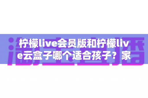 柠檬live会员版和柠檬live云盒子哪个适合孩子？家长必看的全面对比与选购指南