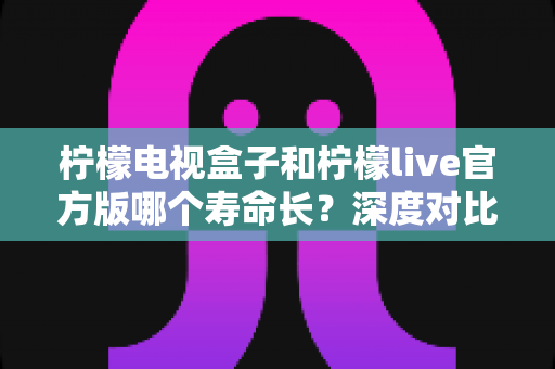 柠檬电视盒子和柠檬live官方版哪个寿命长?深度对比解析与实用选购指南 柠檬电视盒子和柠檬live官方版哪个寿命长?深度对比解析与实用选购指南