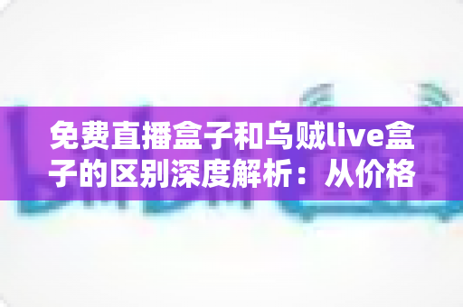 免费直播盒子和乌贼live盒子的区别深度解析：从价格、画质到安全性，帮你一次选对直播盒子的实用指南