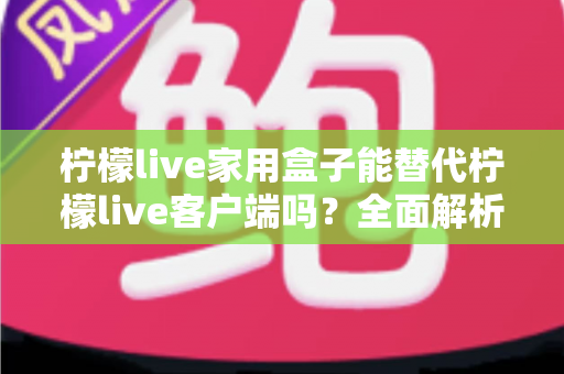 柠檬live家用盒子能替代柠檬live客户端吗？全面解析两者的功能差异与选择指南