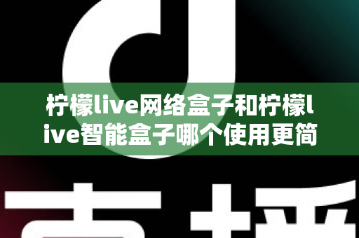 柠檬live网络盒子和柠檬live智能盒子哪个使用更简单？新手必看的全维度对比指南