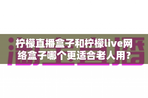 柠檬直播盒子和柠檬live网络盒子哪个更适合老人用?2025年最全选购指南,帮爸妈轻松看电视不折腾 柠檬直播盒子和柠檬live网络盒子哪个更适合老人用?2025年最全选购指南,帮爸妈轻松看电视不折腾