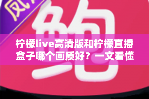 柠檬live高清版和柠檬直播盒子哪个画质好?一文看懂两大版本画质差异与选择指南 柠檬live高清版和柠檬直播盒子哪个画质好?一文看懂两大版本画质差异与选择指南