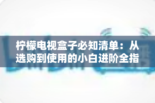 柠檬电视盒子必知清单:从选购到使用的小白进阶全指南,一文搞定所有疑问 柠檬电视盒子必知清单:从选购到使用的小白进阶全指南,一文搞定所有疑问