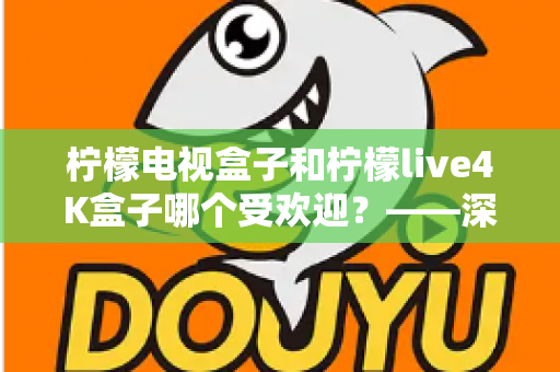 柠檬电视盒子和柠檬live4K盒子哪个受欢迎？——深度对比评测与选购指南
