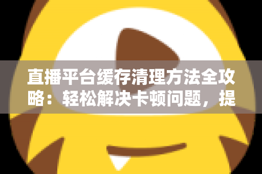 直播平台缓存清理方法全攻略：轻松解决卡顿问题，提升观看体验的实用指南