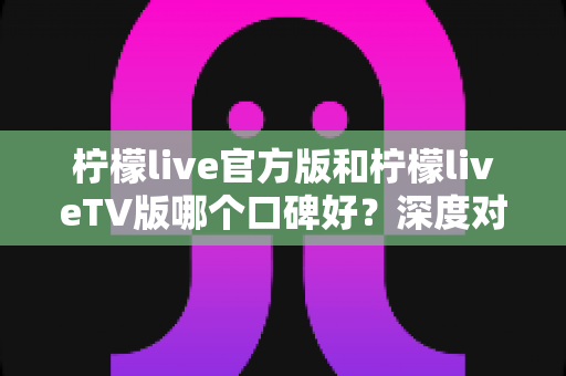 柠檬live官方版和柠檬liveTV版哪个口碑好?深度对比评测助你选对版本 柠檬live官方版和柠檬liveTV版哪个口碑好?深度对比评测助你选对版本