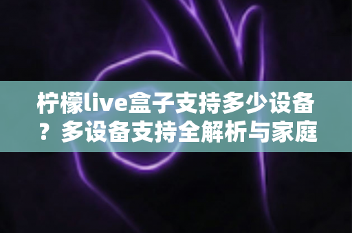 柠檬live盒子支持多少设备？多设备支持全解析与家庭共享使用指南