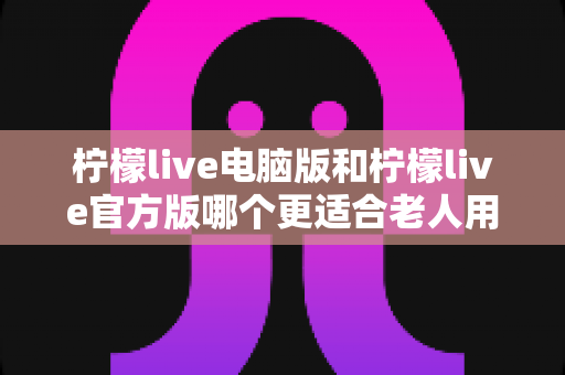 柠檬live电脑版和柠檬live官方版哪个更适合老人用?全面解析与实用选择指南 柠檬live电脑版和柠檬live官方版哪个更适合老人用?全面解析与实用选择指南