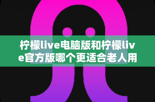 柠檬live电脑版和柠檬live官方版哪个更适合老人用?全面解析与实用选择指南 柠檬live电脑版和柠檬live官方版哪个更适合老人用?全面解析与实用选择指南