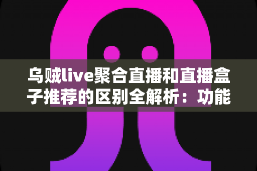 乌贼live聚合直播和直播盒子推荐的区别全解析：功能、体验与选择指南一站式读懂
