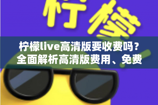 柠檬live高清版要收费吗？全面解析高清版费用、免费使用方法与会员权益指南
