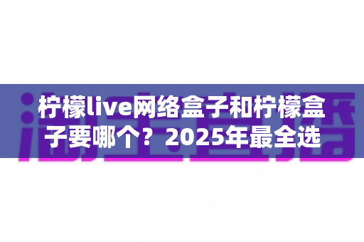 柠檬live网络盒子和柠檬盒子要哪个？2025年最全选购对比指南，看完不再纠结