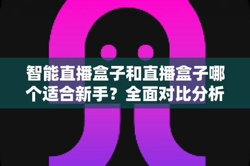 智能直播盒子和直播盒子哪个适合新手？全面对比分析帮你少走弯路
