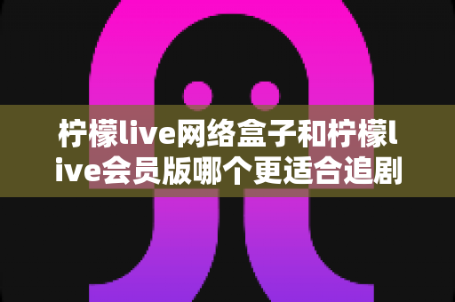 柠檬live网络盒子和柠檬live会员版哪个更适合追剧？追剧党必看的深度对比与选购指南