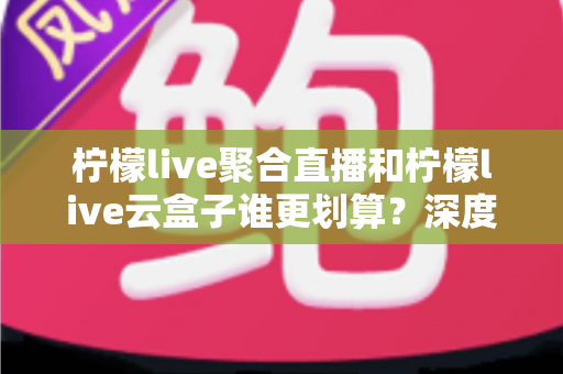 柠檬live聚合直播和柠檬live云盒子谁更划算?深度对比评测与省钱选购指南 柠檬live聚合直播和柠檬live云盒子谁更划算?深度对比评测与省钱选购指南