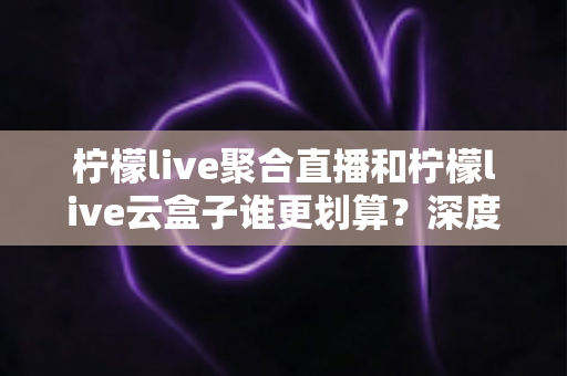柠檬live聚合直播和柠檬live云盒子谁更划算？深度对比评测与省钱选购指南