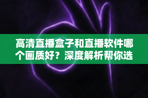 高清直播盒子和直播软件哪个画质好？深度解析帮你选出最佳观看方案