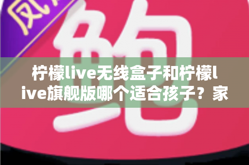 柠檬live无线盒子和柠檬live旗舰版哪个适合孩子?家长选购全攻略与深度对比解析 柠檬live无线盒子和柠檬live旗舰版哪个适合孩子?家长选购全攻略与深度对比解析