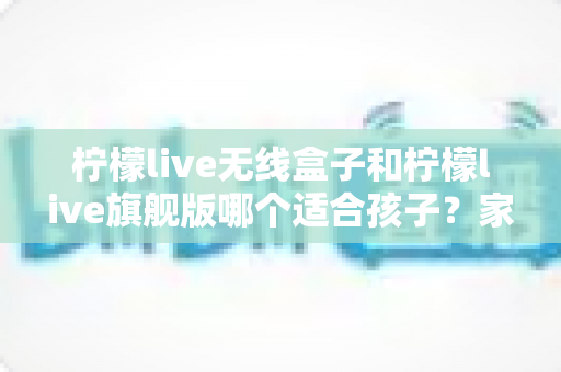 柠檬live无线盒子和柠檬live旗舰版哪个适合孩子?家长选购全攻略与深度对比解析 柠檬live无线盒子和柠檬live旗舰版哪个适合孩子?家长选购全攻略与深度对比解析