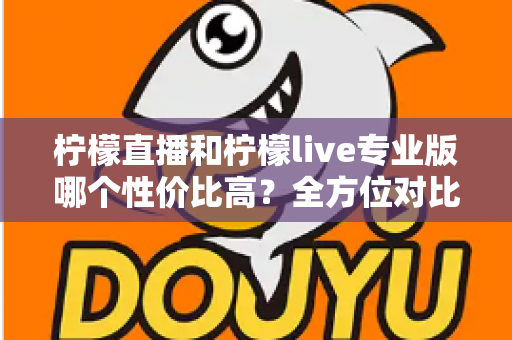 柠檬直播和柠檬live专业版哪个性价比高？全方位对比分析助你做出明智选择