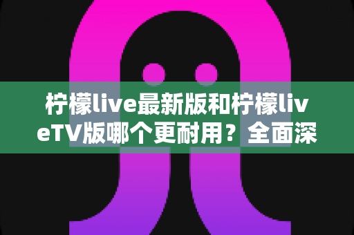 柠檬live最新版和柠檬liveTV版哪个更耐用?全面深度对比解析与选购指南 柠檬live最新版和柠檬liveTV版哪个更耐用?全面深度对比解析与选购指南