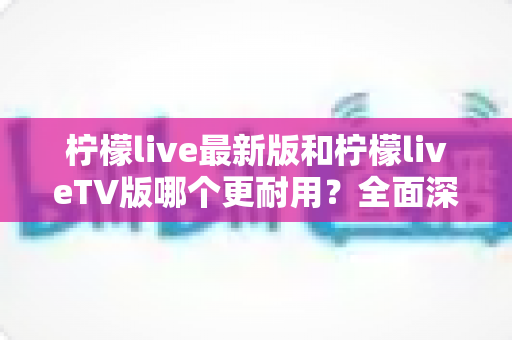 柠檬live最新版和柠檬liveTV版哪个更耐用?全面深度对比解析与选购指南 柠檬live最新版和柠檬liveTV版哪个更耐用?全面深度对比解析与选购指南