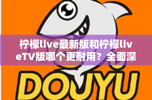 柠檬live最新版和柠檬liveTV版哪个更耐用？全面深度对比解析与选购指南